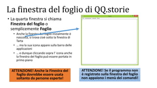 La finestra del foglio di QQ.storie
• La quarta finestra si chiama
Finestra del foglio o
semplicemente Foglio
• Anche la finestra del foglio inizialmente è
nascosta, si trova cioè sotto la finestra di
Tarta
• … ma la sua icona appare sulla barra delle
applicazioni
• … e dunque cliccando sopra l’ icona anche
la finestra del foglio può essere portata in
primo piano
ATTENZIONE! Se il programma non
è registrato sulla finestra del foglio
non appaiono i menù dei comandi!
ATTENZIONE! Anche la Finestra del
foglio dovrebbe essere usata
soltanto da persone esperte!
 