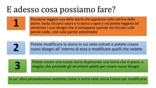 E adesso cosa possiamo fare?
Potete modificare la storia in cui siete entrati e potete creare
nuovi disegni all’ interno di essa o modificare quelli che vedete
Possiamo leggere una delle storie che appaiono nella vetrina delle
storie: basta cliccarci sopra e la storia si apre e voi potete leggerla ed
ammirare i suoi disegni che si sviluppano quando voi cliccate sulle
parole calde, cioè sulle parole sottolineate
1
2
3
Potete creare una nuova storia duplicando una storia che vi piace, o
meglio, che possiede gli strumenti adatti per creare nuovi disegni
In un’ altra presentazione vedremo come si entra nella storia Colore per modificarla
 