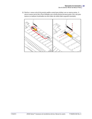91Operações de impressão
Uso do Sensor Móvel de Marca Preta
1/16/2014 ZD500 Series™ Impressora de transferência térmica Manual do usuário P1062653-092 Rev. A
2. Deslize o sensor móvel da posição padrão central para alinhar com as marcas pretas. A
seta no sensor móvel deve ficar alinhada com a borda direita da marca preta. Isso vale para
marcas ou ranhuras localizadas nos dois lados da mídia (lado esquerdo mostrado).
 