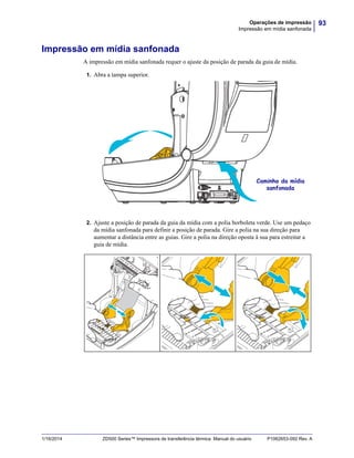 93Operações de impressão
Impressão em mídia sanfonada
1/16/2014 ZD500 Series™ Impressora de transferência térmica Manual do usuário P1062653-092 Rev. A
Impressão em mídia sanfonada
A impressão em mídia sanfonada requer o ajuste da posição de parada da guia de mídia.
1. Abra a tampa superior.
2. Ajuste a posição de parada da guia da mídia com a polia borboleta verde. Use um pedaço
da mídia sanfonada para definir a posição de parada. Gire a polia na sua direção para
aumentar a distância entre as guias. Gire a polia na direção oposta à sua para estreitar a
guia de mídia.
Caminho da mídia
sanfonada
 