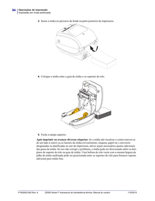 Operações de impressão
Impressão em mídia sanfonada
94
P1062653-092 Rev. A ZD500 Series™ Impressora de transferência térmica Manual do usuário 1/16/2014
3. Insira a mídia no percurso da fenda na parte posterior da impressora.
4. Coloque a mídia entre a guia de mídia e os suportes de rolo.
5. Feche a tampa superior.
Após imprimir ou avançar diversas etiquetas: Se a mídia não localizar o centro (mover-se
de um lado a outro) ou as laterais da mídia (revestimento, etiqueta, papel etc.) estiverem
desgastadas ou danificadas ao sair da impressora, talvez sejam necessários ajustes adicionais
das guias de mídia. Se isso não corrigir o problema, a mídia pode ser direcionada sobre os dois
pinos de suporte de rolo na guia de mídia. Uma bobina de rolo vazia com a mesma largura da
pilha de mídia sanfonada pode ser posicionada entre os suportes de rolo para fornecer suporte
adicional para mídia fina.
 
