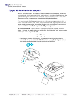 Opções da impressora
Opção de distribuidor de etiqueta
100
P1062653-092 Rev. A ZD500 Series™ Impressora de transferência térmica Manual do usuário 1/16/2014
Opção de distribuidor de etiqueta
A opção, instalada na fábrica, de distribuidor de etiqueta permite que você imprima uma etiqueta
com remoção do forro (revestimento/rolo) da etiqueta durante a impressão, tornando-a pronta para
aplicação. Ao imprimir diversas etiquetas, a remoção da etiqueta distribuída (sem o forro) emite
uma notificação para a impressora para imprimir e distribuir a próxima etiqueta.
Para usar o modo de distribuição corretamente, use o driver da sua impressora para ativar o
sensor de etiqueta (retirada) junto com as configurações típicas de etiqueta que incluem, mas
não se limitam a, comprimento, não contínua (espaço) e rolo (revestimento). Caso contrário,
você deve enviar os comandos de programação ZPL para a impressora.
Ao programar em ZPL, é possível usar as seguintes sequências de comando mostradas
abaixo e consultar seu ZPL Programming Guide (Guia de programação ZPL) para obter mais
informações sobre a programação ZPL.
^XA ^MMP ^XZ
^XA ^JUS ^XZ
1. Carregue suas etiquetas na impressora. Feche a impressora e pressione o botão de
alimentação até que um mínimo de 100 milímetros ou 4 polegadas de etiquetas expostas
saia da impressora. Remova as etiquetas expostas do revestimento.
 