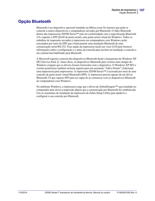107Opções da impressora
Opção Bluetooth
1/16/2014 ZD500 Series™ Impressora de transferência térmica Manual do usuário P1062653-092 Rev. A
Opção Bluetooth
Bluetooth é um dispositivo opcional instalado na fábrica (sem fio interno) que pode se
conectar a outros dispositivos e computadores ativados por Bluetooth. O rádio Bluetooth
dentro das impressoras ZD500 Series™ está em conformidade com a especificação Bluetooth
3.0 e suporta o SPP (Perfil de porta serial), uma porta serial virtual do Windows. Todos os
trabalhos de impressão enviados à impressora em computadores com Windows serão
executados por meio do SPP, que é basicamente uma emulação Bluetooth de uma
comunicação serial RS-232. Essa opção da impressora inclui um visor LCD para fornecer
informações sobre a configuração e o status da conexão para auxiliar na instalação e conexão a
um sistema host habilitado para Bluetooth.
A Microsoft suporta a maioria dos dispositivos Bluetooth desde o lançamento do Windows XP
SP2 (Service Pack 2). Antes disso, os dispositivos Bluetooth para versões mais antigas do
Windows exigiam que os drivers fossem fornecidos com o dispositivo. O Windows XP SP2 e
versões posteriores também incluem suporte para um assistente “Add a Printer” (Adicionar
uma impressora) para impressoras. A impressora ZD500 Series™ é acessada por meio de uma
conexão de porta serial virtual Bluetooth (SPP). A impressora precisa apenas de um driver
Bluetooth 2.0 que suporte SPP para ser capaz de se comunicar com os dispositivos Bluetooth
de computadores com Windows.
No ambiente Windows, a impressora exige que o driver do ZebraDesigner™ seja instalado no
computador para ativar a impressão depois que a comunicação por Bluetooth for estabelecida.
Use os assistentes de instalação da impressora do Zebra Setup Utility para ajudá-lo a
configurar a sua conexão por Bluetooth.
 