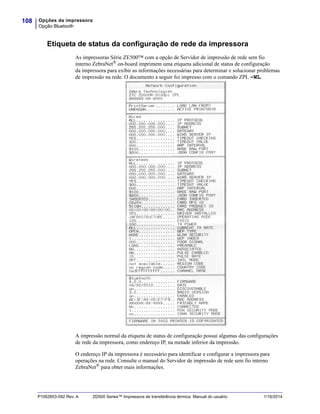 Opções da impressora
Opção Bluetooth
108
P1062653-092 Rev. A ZD500 Series™ Impressora de transferência térmica Manual do usuário 1/16/2014
Etiqueta de status da configuração de rede da impressora
As impressoras Série ZE500™ com a opção de Servidor de impressão de rede sem fio
interno ZebraNet®
on-board imprimem uma etiqueta adicional de status de configuração
da impressora para exibir as informações necessárias para determinar e solucionar problemas
de impressão na rede. O documento a seguir foi impresso com o comando ZPL ~WL.
A impressão normal da etiqueta de status de configuração possui algumas das configurações
de rede da impressora, como endereço IP, na metade inferior da impressão.
O endereço IP da impressora é necessário para identificar e configurar a impressora para
operações na rede. Consulte o manual do Servidor de impressão de rede sem fio interno
ZebraNet® para obter mais informações.
 