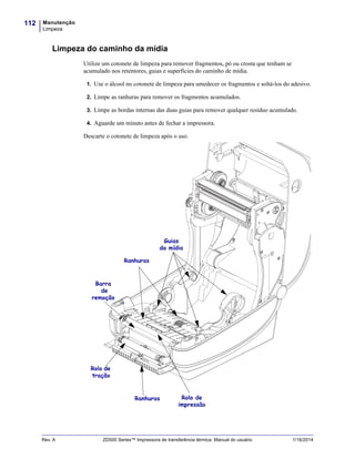 Manutenção
Limpeza
112
Rev. A ZD500 Series™ Impressora de transferência térmica Manual do usuário 1/16/2014
Limpeza do caminho da mídia
Utilize um cotonete de limpeza para remover fragmentos, pó ou crosta que tenham se
acumulado nos retentores, guias e superfícies do caminho de mídia.
1. Use o álcool no cotonete de limpeza para umedecer os fragmentos e soltá-los do adesivo.
2. Limpe as ranhuras para remover os fragmentos acumulados.
3. Limpe as bordas internas das duas guias para remover qualquer resíduo acumulado.
4. Aguarde um minuto antes de fechar a impressora.
Descarte o cotonete de limpeza após o uso.
Guias
da mídia
Ranhuras
Rolo de
impressão
Barra
de
remoção
Rolo de
tração
Ranhuras
 