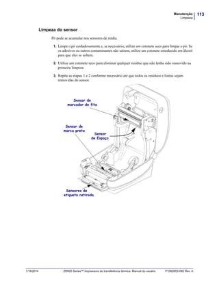 113Manutenção
Limpeza
1/16/2014 ZD500 Series™ Impressora de transferência térmica Manual do usuário P1062653-092 Rev. A
Limpeza do sensor
Pó pode se acumular nos sensores de mídia.
1. Limpe o pó cuidadosamente e, se necessário, utilize um cotonete seco para limpar o pó. Se
os adesivos ou outros contaminantes não saírem, utilize um cotonete umedecido em álcool
para que eles se soltem.
2. Utilize um cotonete seco para eliminar qualquer resíduo que não tenha sido removido na
primeira limpeza
3. Repita as etapas 1 e 2 conforme necessário até que todos os resíduos e listras sejam
removidas do sensor.
.
Sensor de
marca preta
Sensor de
marcador de fita
Sensores de
etiqueta retirada
Sensor
de Espaço
 