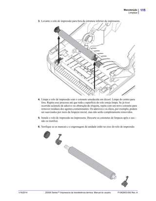 115Manutenção
Limpeza
1/16/2014 ZD500 Series™ Impressora de transferência térmica Manual do usuário P1062653-092 Rev. A
3. Levante o rolo de impressão para fora da estrutura inferior da impressora.
4. Limpe o rolo de impressão com o cotonete umedecido em álcool. Limpe do centro para
fora. Repita esse processo até que toda a superfície do rolo esteja limpa. Se já tiver
ocorrido acúmulo de adesivo ou obstrução de etiqueta, repita com um novo cotonete para
remover resíduos dos agentes contaminantes. Os adesivos e os óleos, por exemplo, podem
ser suavizados por meio da limpeza inicial, mas não serão completamente removidos.
5. Instale o rolo de impressão na impressora. Descarte os cotonetes de limpeza após o uso -
não os reutilize.
6. Verifique se os mancais e a engrenagem da unidade estão no eixo do rolo de impressão.
 