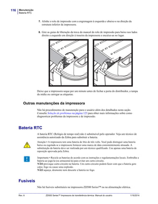 Manutenção
Bateria RTC
116
Rev. A ZD500 Series™ Impressora de transferência térmica Manual do usuário 1/16/2014
7. Alinhe o rolo de impressão com a engrenagem à esquerda e abaixe-o na direção da
estrutura inferior da impressora.
8. Gire as guias de liberação da trava do mancal do rolo de impressão para baixo nos lados
direito e esquerdo em direção à traseira da impressora e encaixe-as no lugar.
Deixe que a impressora seque por um minuto antes de fechar a porta do distribuidor, a tampa
da mídia ou carregar as etiquetas.
Outras manutenções da impressora
Não há procedimentos de manutenção para o usuário além dos detalhados nesta seção.
Consulte Solução de problemas na página 123 para obter mais informações sobre como
diagnosticar problemas da impressora e de impressão.
Bateria RTC
A bateria RTC (Relógio de tempo real) não é substituível pelo operador. Veja um técnico de
assistência autorizado da Zebra para substituir a bateria.
Fusíveis
Não há fusíveis substituíeis na impressora ZD500 Series™ ou na alimentação elétrica.
Atenção • A impressora tem uma bateria de lítio de três volts. Você pode distinguir uma bateria
baixa ou esgotada se a impressora fornecer uma marca de data consistentemente atrasada. A
substituição da bateria deve ser realizada por um técnico qualificado. Use apenas uma bateria de
reposição aprovada pela Zebra.
Importante • Recicle as baterias de acordo com as instruções e regulamentações locais. Embrulhe a
bateria ao jogá-la (ou armazená-la) para evitar um curto-circuito.
NÃO provoque curto-circuito na bateria. Um curto-circuito poderá fazer com que a bateria gere
calor, fogo ou cause uma explosão.
NÃO aqueça, desmonte nem descarte a bateria no fogo.
 