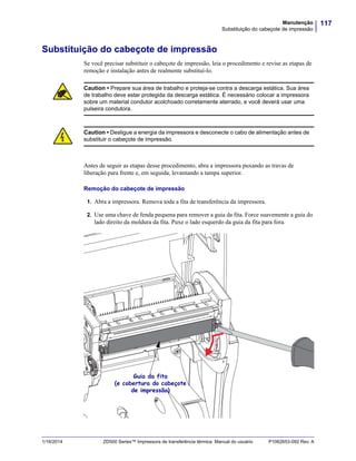 117Manutenção
Substituição do cabeçote de impressão
1/16/2014 ZD500 Series™ Impressora de transferência térmica Manual do usuário P1062653-092 Rev. A
Substituição do cabeçote de impressão
Se você precisar substituir o cabeçote de impressão, leia o procedimento e revise as etapas de
remoção e instalação antes de realmente substituí-lo.
Antes de seguir as etapas desse procedimento, abra a impressora puxando as travas de
liberação para frente e, em seguida, levantando a tampa superior.
Remoção do cabeçote de impressão
1. Abra a impressora. Remova toda a fita de transferência da impressora.
2. Use uma chave de fenda pequena para remover a guia da fita. Force suavemente a guia do
lado direito da moldura da fita. Puxe o lado esquerdo da guia da fita para fora.
Caution • Prepare sua área de trabalho e proteja-se contra a descarga estática. Sua área
de trabalho deve estar protegida da descarga estática. É necessário colocar a impressora
sobre um material condutor acolchoado corretamente aterrado, e você deverá usar uma
pulseira condutora.
Caution • Desligue a energia da impressora e desconecte o cabo de alimentação antes de
substituir o cabeçote de impressão.
Guia da fita
(e cobertura do cabeçote
de impressão)
 