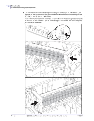 Manutenção
Substituição do cabeçote de impressão
118
Rev. A ZD500 Series™ Impressora de transferência térmica Manual do usuário 1/16/2014
3. Use uma ferramenta sem corte para pressionar a guia de liberação no lado direito e, em
seguida, no lado esquerdo do cabeçote de impressão. O diâmetro da ferramenta pode ser
de 2,5 a 3,8 mm (0,10 a 0,15 polegadas).
Insira a ferramenta na abertura (redonda) de acesso de liberação do cabeçote de impressão
da moldura da fita. Empurre a guia de liberação e puxe suavemente para baixo o suporte
do cabeçote de impressão.
 