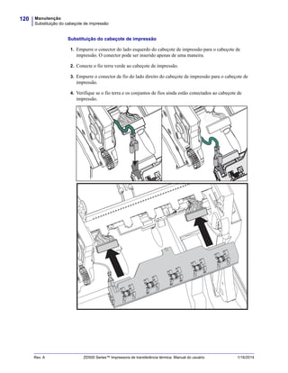 Manutenção
Substituição do cabeçote de impressão
120
Rev. A ZD500 Series™ Impressora de transferência térmica Manual do usuário 1/16/2014
Substituição do cabeçote de impressão
1. Empurre o conector do lado esquerdo do cabeçote de impressão para o cabeçote de
impressão. O conector pode ser inserido apenas de uma maneira.
2. Conecte o fio terra verde ao cabeçote de impressão.
3. Empurre o conector de fio do lado direito do cabeçote de impressão para o cabeçote de
impressão.
4. Verifique se o fio terra e os conjuntos de fios ainda estão conectados ao cabeçote de
impressão.
 