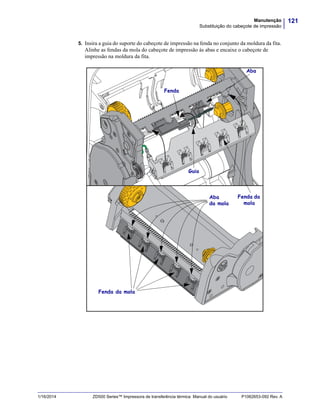 121Manutenção
Substituição do cabeçote de impressão
1/16/2014 ZD500 Series™ Impressora de transferência térmica Manual do usuário P1062653-092 Rev. A
5. Insira a guia do suporte do cabeçote de impressão na fenda no conjunto da moldura da fita.
Alinhe as fendas da mola do cabeçote de impressão às abas e encaixe o cabeçote de
impressão na moldura da fita.
Fenda
Aba
Fenda da
mola
Guia
Fenda da mola
Aba
da mola
 