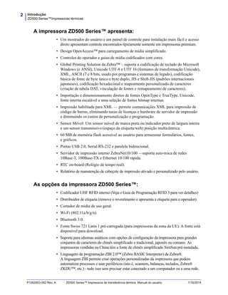 Introdução
ZD500 Series™Impressoras térmicas
2
P1062653-092 Rev. A ZD500 Series™ Impressora de transferência térmica Manual do usuário 1/16/2014
A impressora ZD500 Series™ apresenta:
• Um mostrador do usuário e um painel de controle para instalação mais fácil e acesso
direto apresentam controle encontrados tipicamente somente em impressoras premium.
• Design OpenAccess™ para carregamento de mídia simplificado.
• Controles do operador e guias de mídia codificados com cores.
• Global Printing Solution da Zebra™ – suporta a codificação de teclado do Microsoft
Windows (e ANSI), Unicode UTF-8 e UTF 16 (formatos de transformação Unicode),
XML, ASCII (7 e 8 bits, usado por programas e sistemas de legado), codificação
básica de fonte de byte único e byte duplo, JIS e Shift-JIS (padrões internacionais
japoneses), codificação hexadecimal e mapeamento personalizado de caracteres
(criação de tabela DAT, vinculação de fontes e remapeamento de caracteres).
• Importação e dimensionamento diretos de fontes OpenType e TrueType, Unicode,
fonte interna escalável e uma seleção de fontes bitmap internas.
• Impressão habilitada para XML — permite comunicações XML para impressão de
código de barras, eliminando taxas de licenças e hardware de servidor de impressão
e diminuindo os custos de personalização e programação.
• Sensor Móvel: Um sensor móvel de marca preta ou indicador preto de largura inteira
e um sensor transmissivo (espaço da etiqueta/web) posição multicêntrica.
• 60 MB de memória flash acessível ao usuário para armazenar formulários, fontes,
e gráficos.
• Portas USB 2.0, Serial RS-232 e paralela bidirecional.
• Servidor de impressão interno ZebraNet10/100 —suporta auto-troca de redes
10Base-T, 100Base-TX e Ethernet 10/100 rápida.
• RTC on-board (Relógio de tempo real).
• Relatório de manutenção de cabeçote de impressão ativado e personalizado pelo usuário.
As opções da impressora ZD500 Series™:
• Codificador UHF RFID interno (Veja o Guia de Programação RFID 3 para ver detalhes)
• Distribuidor de etiqueta (remove o revestimento e apresenta a etiqueta para o operador).
• Cortador de mídia de uso geral.
• Wi-Fi (802.11a/b/g/n).
• Bluetooth 3.0.
• Fonte Swiss 721 Latin 1 pré-carregada (para impressoras da zona da UE). A fonte está
disponível para download.
• Suporte para idiomas asiáticos com opções de configuração da impressora para grandes
conjuntos de caracteres do chinês simplificado e tradicional, japonês ou coreano. As
impressoras vendidas na China têm a fonte de chinês simplificado SimSun pré-instalada.
• Linguagem de programação ZBI 2.0™ (Zebra BASIC Interpreter) da Zebra®.
A linguagem ZBI permite criar operações personalizadas da impressora que podem
automatizar processos e usar periféricos (isto é, scanners, balanças, teclados, Zebra®
ZKDU™, etc.) - tudo isso sem precisar estar conectado a um computador ou a uma rede.
 