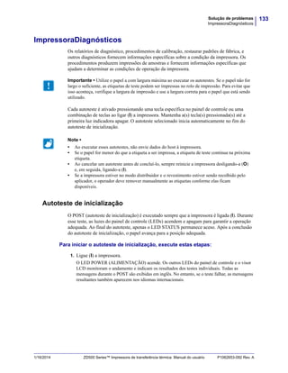 133Solução de problemas
ImpressoraDiagnósticos
1/16/2014 ZD500 Series™ Impressora de transferência térmica Manual do usuário P1062653-092 Rev. A
ImpressoraDiagnósticos
Os relatórios de diagnóstico, procedimentos de calibração, restaurar padrões de fábrica, e
outros diagnósticos fornecem informações específicas sobre a condição da impressora. Os
procedimentos produzem impressões de amostras e fornecem informações específicas que
ajudam a determinar as condições de operação da impressora.
Cada autoteste é ativado pressionando uma tecla específica no painel de controle ou uma
combinação de teclas ao ligar (I) a impressora. Mantenha a(s) tecla(s) pressionada(s) até a
primeira luz indicadora apagar. O autoteste selecionado inicia automaticamente no fim do
autoteste de inicialização.
Autoteste de inicialização
O POST (autoteste de inicialização) é executado sempre que a impressora é ligada (l). Durante
esse teste, as luzes do painel de controle (LEDs) acendem e apagam para garantir a operação
adequada. Ao final do autoteste, apenas o LED STATUS permanece aceso. Após a conclusão
do autoteste de inicialização, o papel avança para a posição adequada.
Para iniciar o autoteste de inicialização, execute estas etapas:
1. Ligue (I) a impressora.
O LED POWER (ALIMENTAÇÃO) acende. Os outros LEDs do painel de controle e o visor
LCD monitoram o andamento e indicam os resultados dos testes individuais. Todas as
mensagens durante o POST são exibidas em inglês. No entanto, se o teste falhar, as mensagens
resultantes também aparecem nos idiomas internacionais.
Importante • Utilize o papel a com largura máxima ao executar os autotestes. Se o papel não for
largo o suficiente, as etiquetas de teste podem ser impressas no rolo de impressão. Para evitar que
isso aconteça, verifique a largura de impressão e use a largura correta para o papel que está sendo
utilizado.
Note •
• Ao executar esses autotestes, não envie dados do host à impressora.
• Se o papel for menor do que a etiqueta a ser impressa, a etiqueta de teste continua na próxima
etiqueta.
• Ao cancelar um autoteste antes de concluí-lo, sempre reinicie a impressora desligando-a (O)
e, em seguida, ligando-a (l).
• Se a impressora estiver no modo distribuidor e o revestimento estiver sendo recolhido pelo
aplicador, o operador deve remover manualmente as etiquetas conforme elas ficam
disponíveis.
 