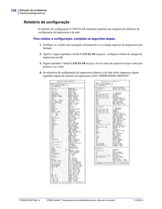 Solução de problemas
ImpressoraDiagnósticos
134
P1062653-092 Rev. A ZD500 Series™ Impressora de transferência térmica Manual do usuário 1/16/2014
Relatório de configuração
O relatório de configuração (CANCELAR autoteste) imprime um conjunto de relatórios de
configuração da impressora e da rede.
Para realizar a configuração, complete as seguintes etapas:
1. Verifique se a mídia está carregada corretamente e se a tampa superior da impressora está
fechada.
2. Aperte e segure apertado o botão CANCELAR enquanto configura o botão de energia da
impressora em (I).
3. Segure apertado o botão CANCELAR até que a luz do status da impressora fique verde pela
primeira vez e solte.
4. Os relatórios da configuração da impressora (abaixo) e da rede serão impressos alguns
segundos depois do monitor da impressora exibir “IMPRESSORA PRONTA”.
 