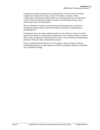 3Introdução
ZD500 Series™Impressoras térmicas
1/16/2014 ZD500 Series™ Impressora de transferência térmica Manual do usuário P1062653-092 Rev. A
A impressora, quando conectada a um computador host, funciona como um sistema
completo para impressão de rótulos, receitas, formulários e etiquetas. Várias
configurações da impressora também podem ser controladas pelo driver da impressora
ou pelo software de design de etiquetas. Consulte a documentação do driver ou do
software para obter mais informações.
Para criar formatos de etiqueta, consulte seus guias de programação ou aplicativos
de design de etiqueta como o software de design de formulários e etiquetas grátis:
ZebraDesigner™.
A impressora inclui uma suíte completa de aplicativos de softwares e drivers Link-OS
gratuitos para definir as configurações da impressora, criar e imprimir recibos e etiquetas,
obter o status da impressora, importar gráficos e fontes, enviar comandos de programação,
atualizar o firmware e fazer o download de arquivos.
Clone as configurações da impressora e envie gráficos, arquivos, fontes e firmware
(atualizações) para uma ou mais impressoras Zebra® conectadas à Ethernet e localmente
com o ZebraNet™ Bridge.
 