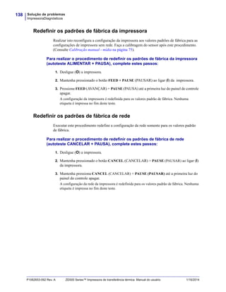 Solução de problemas
ImpressoraDiagnósticos
138
P1062653-092 Rev. A ZD500 Series™ Impressora de transferência térmica Manual do usuário 1/16/2014
Redefinir os padrões de fábrica da impressora
Realizar isto reconfigura a configuração da impressora aos valores padrões de fábrica para as
configurações de impressora sem rede. Faça a calibragem do sensor após este procedimento.
(Consulte Calibração manual - mídia na página 75).
Para realizar o procedimento de redefinir os padrões de fábrica da impressora
(autoteste ALIMENTAR + PAUSA), complete estes passos:
1. Desligue (O) a impressora.
2. Mantenha pressionado o botão FEED + PAUSE (PAUSAR) ao ligar (I) da impressora.
3. Pressione FEED (AVANÇAR) + PAUSE (PAUSA) até a primeira luz do painel de controle
apagar.
A configuração da impressora é redefinida para os valores padrão de fábrica. Nenhuma
etiqueta é impressa no fim deste teste.
Redefinir os padrões de fábrica de rede
Executar este procedimento redefine a configuração da rede somente para os valores padrão
de fábrica.
Para realizar o procedimento de redefinir os padrões de fábrica de rede
(autoteste CANCELAR + PAUSA), complete estes passos:
1. Desligue (O) a impressora.
2. Mantenha pressionado o botão CANCEL (CANCELAR) + PAUSE (PAUSAR) ao ligar (I)
da impressora.
3. Mantenha pressiona CANCEL (CANCELAR) + PAUSE (PAUSAR) até a primeira luz do
painel do controle apagar.
A configuração da rede da impressora é redefinida para os valores padrão de fábrica. Nenhuma
etiqueta é impressa no fim deste teste.
 