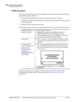 Solução de problemas
ImpressoraDiagnósticos
140
P1062653-092 Rev. A ZD500 Series™ Impressora de transferência térmica Manual do usuário 1/16/2014
Perfil do sensor
Use a imagem do perfil do sensor (que se estenderá por várias etiquetas ou cartões atuais) para
solucionar as seguintes situações:
• A impressora tem dificuldade de determinar espaços (rolo) entre as etiquetas.
• A impressora identifica incorretamente áreas impressas anteriormente sobre uma etiqueta
como espaços (rolo)
• A impressora não consegue detectar a fita.
Com a impressora no modo Pronto, imprima um perfil de sensor em uma das formas abaixo:
Compare os resultados com os exemplos mostrados nesta seção. Se for necessário ajustar a
sensibilidade dos sensores, calibre a impressora (consulte Calibração manual - mídia
na página 75).
Usando os botões do
painel de controle
a. Desligue (O) a impressora.
b. Mantenha pressionado o botão FEED (AVANÇAR) +
CANCEL (CANCELAR) ao ligar (I) da impressora.
c. Pressione FEED (AVANÇAR) + CANCEL (CANCELAR)
até a primeira luz do painel de controle apagar.
Usando ZPL a. Envie o comando ~JG para a impressora. Consulte o Zebra
Programming Guide para obter mais informações sobre esse
comando.
Uso do painel de
controle da impressora.
Consulte Menu
FERRAMENTAS
na página 56 -
INFORMAÇÕES DE
IMPRESSÃO.
a. No visor do painel de controle, navegue pelo item seguinte
sob o menu SENSORES. Consulte o Guia do Usuário para
obter mais informações sobre o uso deste painel de controle e
acessar o menu.
b. Pressione RIGHT SELECT para selecionar PRINT
(IMPRIMIR).

INFORMAÇÕES SOBRE
A IMPRESSÃO
PERFIL DO SENSOR 
IMPRIMIR
 
