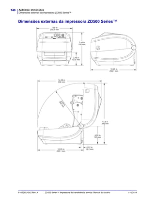 Apêndice: Dimensões
Dimensões externas da impressora ZD500 Series™
146
P1062653-092 Rev. A ZD500 Series™ Impressora de transferência térmica Manual do usuário 1/16/2014
Dimensões externas da impressora ZD500 Series™
7.90 in
200.7 mm
7.48 in
190 mm
2.46 in
62.5 mm
10.05 in
255.1 mm
4.05 in
103 mm
0.52 in
13.2 mm
9.53in
242mm
13.6 in
345 mm
10.05 in
255.1 mm
14.02 in
356 mm
 
