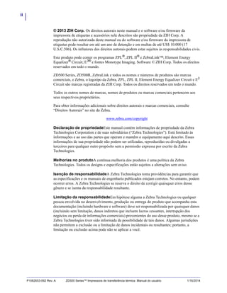 ii
P1062653-092 Rev. A ZD500 Series™ Impressora de transferência térmica Manual do usuário 1/16/2014
© 2013 ZIH Corp. Os direitos autorais neste manual e o software e/ou firmware da
impressora de etiquetas e acessórios nele descritos são propriedade da ZIH Corp. A
reprodução não autorizada deste manual ou do software e/ou firmware da impressora de
etiquetas pode resultar em até um ano de detenção e em multas de até US$ 10.000 (17
U.S.C.506). Os infratores dos direitos autorais podem estar sujeitos às responsabilidades civis.
Este produto pode conter os programas ZPL®
, ZPL II®
e ZebraLink™; Element Energy
Equalizer®
Circuit; E3®
e fontes Monotype Imaging. Software © ZIH Corp. Todos os direitos
reservados em todo o mundo.
ZD500 Series, ZD500R, ZebraLink e todos os nomes e números de produtos são marcas
comerciais, e Zebra, o logotipo da Zebra, ZPL, ZPL II, Element Energy Equalizer Circuit e E3
Circuit são marcas registradas da ZIH Corp. Todos os direitos reservados em todo o mundo.
Todos os outros nomes de marcas, nomes de produtos ou marcas comerciais pertencem aos
seus respectivos proprietários.
Para obter informações adicionais sobre direitos autorais e marcas comerciais, consulte
“Direitos Autorais” no site da Zebra.
www.zebra.com/copyright
Declaração de propriedadeEste manual contém informações de propriedade da Zebra
Technologies Corporation e de suas subsidiárias (“Zebra Technologies”). Está limitado às
informações e ao uso das partes que operam e mantêm o equipamento aqui descrito. Essas
informações de sua propriedade não podem ser utilizadas, reproduzidas ou divulgadas a
terceiros para qualquer outro propósito sem a permissão expressa por escrito da Zebra
Technologies.
Melhorias no produtoA contínua melhoria dos produtos é uma política da Zebra
Technologies. Todos os designs e especificações estão sujeitos a alterações sem aviso.
Isenção de responsabilidadeA Zebra Technologies toma providências para garantir que
as especificações e os manuais de engenharia publicados estejam corretos. No entanto, podem
ocorrer erros. A Zebra Technologies se reserva o direito de corrigir quaisquer erros desse
gênero e se isenta da responsabilidade resultante.
Limitação da responsabilidadeEm hipótese alguma a Zebra Technologies ou qualquer
pessoa envolvida no desenvolvimento, produção ou entrega do produto que acompanha esta
documentação (incluindo hardware e software) deve ser responsabilizada por quaisquer danos
(incluindo sem limitação, danos indiretos que incluem lucros cessantes, interrupção dos
negócios ou perda de informações comerciais) provenientes do uso desse produto, mesmo se a
Zebra Technologies tiver sido informada da possibilidade de tais danos. Algumas jurisdições
não permitem a exclusão ou a limitação de danos incidentais ou resultantes; portanto, a
limitação ou exclusão acima pode não se aplicar a você.
 