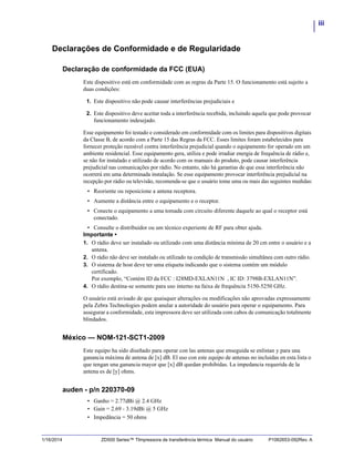 iii
1/16/2014 ZD500 Series™ TImpressora de transferência térmica Manual do usuário P1062653-092Rev. A
Declarações de Conformidade e de Regularidade
Declaração de conformidade da FCC (EUA)
Este dispositivo está em conformidade com as regras da Parte 15. O funcionamento está sujeito a
duas condições:
1. Este dispositivo não pode causar interferências prejudiciais e
2. Este dispositivo deve aceitar toda a interferência recebida, incluindo aquela que pode provocar
funcionamento indesejado.
Esse equipamento foi testado e considerado em conformidade com os limites para dispositivos digitais
da Classe B, de acordo com a Parte 15 das Regras da FCC. Esses limites foram estabelecidos para
fornecer proteção razoável contra interferência prejudicial quando o equipamento for operado em um
ambiente residencial. Esse equipamento gera, utiliza e pode irradiar energia de frequência de rádio e,
se não for instalado e utilizado de acordo com os manuais do produto, pode causar interferência
prejudicial nas comunicações por rádio. No entanto, não há garantias de que essa interferência não
ocorrerá em uma determinada instalação. Se esse equipamento provocar interferência prejudicial na
recepção por rádio ou televisão, recomenda-se que o usuário tome uma ou mais das seguintes medidas:
• Reoriente ou reposicione a antena receptora.
• Aumente a distância entre o equipamento e o receptor.
• Conecte o equipamento a uma tomada com circuito diferente daquele ao qual o receptor está
conectado.
• Consulte o distribuidor ou um técnico experiente de RF para obter ajuda.
Importante •
1. O rádio deve ser instalado ou utilizado com uma distância mínima de 20 cm entre o usuário e a
antena.
2. O rádio não deve ser instalado ou utilizado na condição de transmissão simultânea com outro rádio.
3. O sistema de host deve ter uma etiqueta indicando que o sistema contém um módulo
certificado.
Por exemplo, “Contém ID da FCC : I28MD-EXLAN11N , IC ID: 3798B-EXLAN11N”.
4. O rádio destina-se somente para uso interno na faixa de frequência 5150-5250 GHz.
O usuário está avisado de que quaisquer alterações ou modificações não aprovadas expressamente
pela Zebra Technologies podem anular a autoridade do usuário para operar o equipamento. Para
assegurar a conformidade, esta impressora deve ser utilizada com cabos de comunicação totalmente
blindados.
México — NOM-121-SCT1-2009
Este equipo ha sido diseñado para operar con las antenas que enseguida se enlistan y para una
ganancia máxima de antena de [x] dB. El uso con este equipo de antenas no incluidas en esta lista o
que tengan una ganancia mayor que [x] dB quedan prohibidas. La impedancia requerida de la
antena es de [y] ohms.
auden - p/n 220370-09
• Ganho = 2.77dBi @ 2.4 GHz
• Gain = 2.69 - 3.19dBi @ 5 GHz
• Impedância = 50 ohms
 