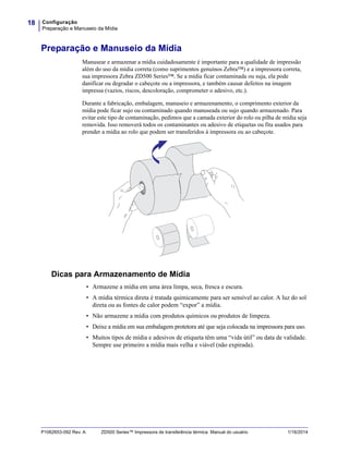 Configuração
Preparação e Manuseio da Mídia
18
P1062653-092 Rev. A ZD500 Series™ Impressora de transferência térmica Manual do usuário 1/16/2014
Preparação e Manuseio da Mídia
Manusear e armazenar a mídia cuidadosamente é importante para a qualidade de impressão
além do uso da mídia correta (como suprimentos genuínos Zebra™) e a impressora correta,
sua impressora Zebra ZD500 Series™. Se a mídia ficar contaminada ou suja, ela pode
danificar ou degradar o cabeçote ou a impressora, e também causar defeitos na imagem
impressa (vazios, riscos, descoloração, comprometer o adesivo, etc.).
Durante a fabricação, embalagem, manuseio e armazenamento, o comprimento exterior da
mídia pode ficar sujo ou contaminado quando manuseada ou sujo quando armazenado. Para
evitar este tipo de contaminação, pedimos que a camada exterior do rolo ou pilha de mídia seja
removida. Isso removerá todos os contaminantes ou adesivo de etiquetas ou fita usados para
prender a mídia ao rolo que podem ser transferidos à impressora ou ao cabeçote.
Dicas para Armazenamento de Mídia
• Armazene a mídia em uma área limpa, seca, fresca e escura.
• A mídia térmica direta é tratada quimicamente para ser sensível ao calor. A luz do sol
direta ou as fontes de calor podem “expor” a mídia.
• Não armazene a mídia com produtos químicos ou produtos de limpeza.
• Deixe a mídia em sua embalagem protetora até que seja colocada na impressora para uso.
• Muitos tipos de mídia e adesivos de etiqueta têm uma “vida útil” ou data de validade.
Sempre use primeiro a mídia mais velha e viável (não expirada).
 