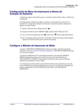 19Configuração
Configuração do Menu da Impressora e Idioma de Exibição do Relatório
1/16/2014 ZD500 Series™ Impressora de transferência térmica Manual do usuário P1062653-092 Rev. A
Configuração do Menu da Impressora e Idioma de
Exibição do Relatório
A impressora suporta muitos idiomas para o mostrador, formato de hora e data, e relatórios de
configuração.
O método primário usado para configurar o idioma é o menu painéis de controle. Use o
procedimento a seguir para configurar o idioma da sua impressora quando a impressora é
ligada e no estado “Pronta”.
1. Aperto o botão dos menus “Página Inicial” ( ).
2. Navegue ao botão do menu “IDIOMA” ( ) e aperte o botão “Selecionar” ().
3. Use as setas de navegação para cima () e para baixo () para navegar pelos idiomas.
4. Pare a navegação quando você houver encontrado o idioma que deseja usar para operar a
impressora. O idioma exibido será seu idioma selecionado.
Configure o Método de Impressão de Mídia
Configure o MÉTODO DE IMPRESSÃO da impressora usando o painel de controle da
impressora. Veja Menu CONFIGURAÇÕES na página 52 - MÉTODO DE IMPRESSÃO para
ver o processo completo.
A impressora ZD500 Series™ foi projetada para imprimir com impressão TÉRMICA
DIRETA (mídia térmica direta que usa mídia sensível ao calor para imprimir) ou
TRANSFERÊNCIA TÉRMICA (impressão por transferência térmica que usa fita para
imprimir por transferência a calor à mídia).
As configurações de térmica direta e de transferência térmica têm características de tons de
escuro otimizadas para permitir qualidade de tons de escuro e de impressão semelhantes nas
mesmas configurações de TONALIDADES DE ESCURO e VELOCIDADE DE
IMPRESSÃO.
 