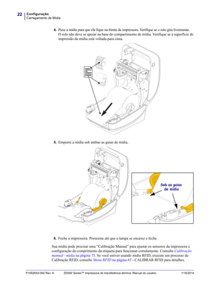 Configuração
Carregamento de Mídia
22
P1062653-092 Rev. A ZD500 Series™ Impressora de transferência térmica Manual do usuário 1/16/2014
4. Puxe a mídia para que ela fique na frente da impressora. Verifique se o rolo gira livremente.
O rolo não deve se apoiar na base do compartimento de mídia. Verifique se a superfície de
impressão da mídia está voltada para cima.
5. Empurre a mídia sob ambas as guias de mídia.
6. Feche a impressora. Pressione até que a tampa se encaixe e feche.
Sua mídia pode precisar uma “Calibração Manual” para ajustar os sensores da impressora e
configuração do comprimento da etiqueta para funcionar corretamente. Consulte Calibração
manual - mídia na página 75. Se você estiver usando mídia RFID, execute um processo de
Calibração RFID, consulte Menu RFID na página 65 - CALIBRAR RFID para detalhes.
Sob as guias
de mídia
 