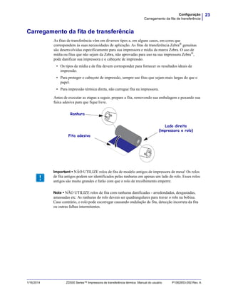 23Configuração
Carregamento da fita de transferência
1/16/2014 ZD500 Series™ Impressora de transferência térmica Manual do usuário P1062653-092 Rev. A
Carregamento da fita de transferência
As fitas de transferência vêm em diversos tipos e, em alguns casos, em cores que
correspondem às suas necessidades de aplicação. As fitas de transferência Zebra® genuínas
são desenvolvidas especificamente para sua impressora e mídia da marca Zebra. O uso de
mídia ou fitas que não sejam da Zebra, não aprovadas para uso na sua impressora Zebra®
,
pode danificar sua impressora e o cabeçote de impressão.
• Os tipos de mídia e de fita devem corresponder para fornecer os resultados ideais de
impressão.
• Para proteger o cabeçote de impressão, sempre use fitas que sejam mais largas do que o
papel.
• Para impressão térmica direta, não carregue fita na impressora.
Antes de executar as etapas a seguir, prepare a fita, removendo sua embalagem e puxando sua
faixa adesiva para que fique livre.
Ranhura
Fita adesiva
Lado direito
(impressora e rolo)
Important • NÃO UTILIZE rolos de fita de modelo antigos de impressora de mesa! Os rolos
de fita antigos podem ser identificados pelas ranhuras em apenas um lado do rolo. Esses rolos
antigos são muito grandes e farão com que o rolo de recolhimento emperre.
Note • NÃO UTILIZE rolos de fita com ranhuras danificadas - arredondadas, desgastadas,
amassadas etc. As ranhuras do rolo devem ser quadrangulares para travar o rolo na bobina.
Caso contrário, o rolo pode escorregar causando ondulação da fita, detecção incorreta da fita
ou outras falhas intermitentes.
 