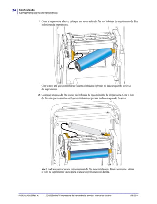 Configuração
Carregamento da fita de transferência
24
P1062653-092 Rev. A ZD500 Series™ Impressora de transferência térmica Manual do usuário 1/16/2014
1. Com a impressora aberta, coloque um novo rolo de fita nas bobinas de suprimento de fita
inferiores da impressora.
Gire o rolo até que as ranhuras fiquem alinhadas e presas no lado esquerdo do eixo
de suprimento.
2. Coloque um rolo de fita vazio nas bobinas de recolhimento da impressora. Gire o rolo
de fita até que as ranhuras fiquem alinhadas e presas no lado esquerdo do eixo.
Você pode encontrar o seu primeiro rolo de fita na embalagem. Posteriormente, utilize
o rolo de suprimento vazio para avançar o próximo rolo de fita.
 