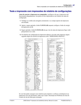 27Configuração
Teste a impressão com impressões de relatório de configurações
1/16/2014 ZD500 Series™ Impressora de transferência térmica Manual do usuário P1062653-092 Rev. A
Teste a impressão com impressões de relatório de configurações
Antes de conectar a impressora ao computador, certifique-se de que a impressora está
funcionando adequadamente. Isso pode ser feito imprimindo-se um relatório de status de
configuração.
1. Verifique se a mídia está carregada corretamente e se a tampa superior da impressora
está fechada.
2. Aperte e segure apertado o botão CANCELAR enquanto configura o botão de energia
da impressora em (I).
3. Segure apertado o botão CANCELAR até que a luz do status da impressora fique verde
pela primeira vez e solte.
4. Os relatórios da configuração da impressora (abaixo) e da rede serão impressos alguns
segundos depois do monitor da impressora exibir “IMPRESSORA PRONTA”.
Se você não puder conseguir esses relatórios para imprimir e verificou a instalação de sua
impressora com este documento, então veja a seção e Resolução de Problemas do Guia do
Usuário do site da Zebra para orientação.
 