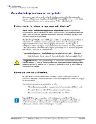 Configuração
Conexão da impressora a um computador
28
P1062653-092 Rev. A ZD500 Series™ Impressora de transferência térmica Manual do usuário 1/16/2014
Conexão da impressora a um computador
A impressora suporta diversas de opções de interface e configurações. Entre elas estão:
Interface USB (Universal Serial Bus), Serial RS232, Paralela (IEEE 1284.4), 10/100 Wired
Ethernet, e uma Ethernet sem fio interna opcional (WiFi) e rádio Bluetooth.
Pré-instalação de drivers de impressora do Windows®
Instale o Zebra Setup Utilities antes de ligar a impressora conectada ao computador
(executando um sistema operacional Windows compatível com o driver da Zebra). O Zebra
Setup Utility solicitará que você ligue a impressora. Continue seguindo as instruções para
concluir a instalação da impressora.
O Zebra Setup Utility foi desenvolvido para auxiliar na instalação dessas interfaces. O
cabeamento e os parâmetros exclusivos para cada interface física de comunicação da
impressora serão discutidos nas próximas páginas para auxiliar a escolher opções de
configuração antes e logo depois de ligar a impressora. Os assistentes para configuração do
Zebra Setup Utilities fornecerão instruções para ligar a impressora no momento apropriado
para concluir a instalação da sua impressora.
Para mais detalhes sobre a instalação das interfaces da Ethernet (rede) e Bluetooth:
• Guia do Usuário dos Servidores de Impressão Sem Fio e Cabeado da ZebraNet®
Requisitos do cabo da interface
Os cabos de dados devem ser totalmente blindados e ligados a conectores de metal ou
metalizados. Os cabos e conectores blindados são necessários para evitar a radiação e recepção
de ruídos elétricos.
Para minimizar a recepção de ruído elétrico no cabo:
• Mantenha os cabos de dados o mais curto possível (recomenda-se 1,83 m [6 pés]).
• Não aperte demais os cabos de dados e os cabos de alimentação.
• Não amarre os cabos de dados nos condutores dos fios elétricos.
.
Atenção • Mantenha o interruptor de energia na posição OFF (desligada) ao conectar o
cabo da interface. O cabo de alimentação deve ser inserido na fonte de alimentação e na
respectiva entrada na parte de trás da impressora, antes de conectar ou desconectar os
cabos de comunicações.
Important • Essa impressora está em conformidade com a parte 15 das “Regras e
regulamentações” da FCC para equipamentos da Classe B que utilizam cabos de dados
totalmente blindados. A utilização de cabos não blindados pode elevar as emissões de
radiação para acima dos limites permitidos para a Classe B.
 