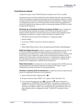 31Configuração
Conexão da impressora a um computador
1/16/2014 ZD500 Series™ Impressora de transferência térmica Manual do usuário P1062653-092 Rev. A
Porta Ethernet cabeada
A impressora requer o cabo UTP RJ45 Ethernet classificado como CAT-5 ou melhor.
A impressora tem um servidor de impressão de rede embutido. Para obter mais informações
sobre como configurar sua impressora para operar em uma rede Ethernet compatível, consulte
o manual usuário do Servidor de impressão Cabeado Sem Fio ZebraNet®. A impressora deve
ser configurada para operar em sua LAN (rede local) ou WAN (rede de longa distância). O
servidor de impressão na sua impressora pode ser acessado pelas páginas da Web do servidor
de impressão da impressora.
Atribuição de um Endereço de IP para um Acesso de Rede Todos os dispositivos
em uma rede Ethernet requerem um endereço de IP (Protocolo da Internet) de rede. O
endereço de IP de impressora é necessário para acessar a impressora para impressão e para
configuração da impressora. As quatro maneiras de atribuir um endereço IP são:
• DHCP (Protocolo de conexão de host dinâmico) - Configuração padrão
• ZebraNet Bridge
• Uso do menu “REDE” do painel de controle da impressora.
• Telnet
• Zebra Setup Utilities (inclui o driver da impressora para Windows ZebraDesigner)
DHCP para Redes PessoaisPor padrão a impressora é configurada para operar em LAN
ou WAN com DHCP por padrão para ajudar instalações de usuário final. Isto é feito
principalmente para redes pessoais. A rede fornece automaticamente um novo endereço de IP
de rede cada vez que a impressora é ligada. O driver da impressora do Windows usa um
endereço de IP estático para se conectar à impressora. A configuração do endereço de IP no
driver da impressora precisará ser mudada para acessar a impressora se o endereço de IP
atribuído houver mudado após a instalação inicial da impressora.
Redes GerenciadasUsar a impressora em uma rede estruturada (LAN ou WAN) requer que
um administrador de rede atribua à impressora um endereço de IP estático e outras
configurações necessárias para operar na rede apropriadamente.
Visualizar o endereço de IP da impressoraUse o painel de controle da impressora para
acessar as configurações de Ethernet em sua impressora.
1. Aperto o botão dos menus “Página Inicial” ( ).
2. Navegue ao botão do menu “REDE” ( ) e aperte o botão “Selecionar” ().
3. Use as setas de navegação para cima () e para baixo () para navegar para as
configurações de “ENDEREÇO DE IP CABEADO”. Você pode ler o endereço de IP
atribuído ou configurar o endereço de IP. O endereço padrão da impressora (todos 0’s -
zeros) não é um endereço válido. Com a assistência de seu administrador de rede, você
pode configurar todas as configurações de rede “CABEADA” nesta parte do menu
“REDE”.
 