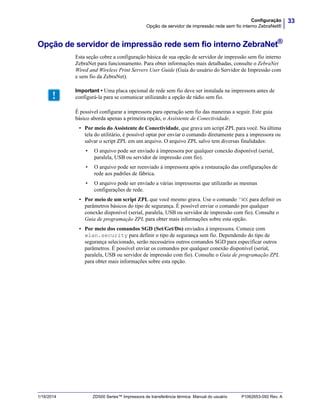 33Configuração
Opção de servidor de impressão rede sem fio interno ZebraNet®
1/16/2014 ZD500 Series™ Impressora de transferência térmica Manual do usuário P1062653-092 Rev. A
Opção de servidor de impressão rede sem fio interno ZebraNet®
Esta seção cobre a configuração básica de sua opção de servidor de impressão sem fio interno
ZebraNet para funcionamento. Para obter informações mais detalhadas, consulte o ZebraNet
Wired and Wireless Print Servers User Guide (Guia do usuário do Servidor de Impressão com
e sem fio da ZebraNet).
É possível configurar a impressora para operação sem fio das maneiras a seguir. Este guia
básico aborda apenas a primeira opção, o Assistente de Conectividade.
• Por meio do Assistente de Conectividade, que grava um script ZPL para você. Na última
tela do utilitário, é possível optar por enviar o comando diretamente para a impressora ou
salvar o script ZPL em um arquivo. O arquivo ZPL salvo tem diversas finalidades:
• O arquivo pode ser enviado à impressora por qualquer conexão disponível (serial,
paralela, USB ou servidor de impressão com fio).
• O arquivo pode ser reenviado à impressora após a restauração das configurações de
rede aos padrões de fábrica.
• O arquivo pode ser enviado a várias impressoras que utilizarão as mesmas
configurações de rede.
• Por meio de um script ZPL que você mesmo grava. Use o comando ^WX para definir os
parâmetros básicos do tipo de segurança. É possível enviar o comando por qualquer
conexão disponível (serial, paralela, USB ou servidor de impressão com fio). Consulte o
Guia de programação ZPL para obter mais informações sobre esta opção.
• Por meio dos comandos SGD (Set/Get/Do) enviados à impressora. Comece com
wlan.security para definir o tipo de segurança sem fio. Dependendo do tipo de
segurança selecionado, serão necessários outros comandos SGD para especificar outros
parâmetros. É possível enviar os comandos por qualquer conexão disponível (serial,
paralela, USB ou servidor de impressão com fio). Consulte o Guia de programação ZPL
para obter mais informações sobre esta opção.
Important • Uma placa opcional de rede sem fio deve ser instalada na impressora antes de
configurá-la para se comunicar utilizando a opção de rádio sem fio.
 