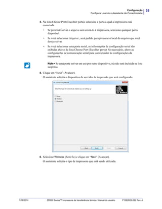 35Configuração
Configure Usando o Assistente de Conectividade
1/16/2014 ZD500 Series™ Impressora de transferência térmica Manual do usuário P1062653-092 Rev. A
4. Na lista Choose Port (Escolher porta), selecione a porta à qual a impressora está
conectada.
• Se pretende salvar o arquivo sem enviá-lo à impressora, selecione qualquer porta
disponível.
• Se você selecionar Arquivo:, será pedido para procurar o local do arquivo que você
deseja salvar.
• Se você selecionar uma porta serial, as informações de configuração serial são
exibidas abaixo da lista Choose Port (Escolher porta). Se necessário, altere as
configurações de comunicação serial para corresponder às configurações da
impressora.
5. Clique em “Next” (Avançar).
O assistente solicita o dispositivo de servidor de impressão que será configurado.
6. Selecione Wireless (Sem fio) e clique em “Next” (Avançar).
O assistente solicita o tipo de impressora que está sendo utilizada.
Note • Se uma porta estiver em uso por outro dispositivo, ela não será incluída na lista
suspensa.
 