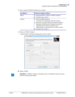 37Configuração
Configure Usando o Assistente de Conectividade
1/16/2014 ZD500 Series™ Impressora de transferência térmica Manual do usuário P1062653-092 Rev. A
8. Ative a opção de IP DHCP (dinâmico) ou estático.
9. Clique em “Next” (Avançar).
A janela Wireless Settings (Configurações sem fio) é aberta.
10. Digite a ESSID.
Se utilizará... Execute as etapas a seguir...
DHCP a. Selecione DHCP e clique em “Next” (Avançar).
b. Continue com a etapa 9.
Estático a. Selecione Static (Estático).
Os campos de configuração de IP são ativados.
a. Preencha os campos Endereço IP, Gateway Padrão e
Máscara de Sub-rede com os dados do servidor de
impressão sem fio. Entre em contato com o
administrador de rede para obter os valores corretos.
b. Continue com a etapa 9.
Important • A ESSID e a senha, se utilizadas, devem ser definidas no ponto de acesso
antes da execução destas etapas.
 