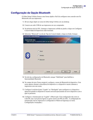 43Configuração
Configuração da Opção Bluetooth
1/16/2014 ZD500 Series™ Impressora de transferência térmica Manual do usuário P1062653-092 Rev. A
Configuração da Opção Bluetooth
O Zebra Setup Utilities fornece uma forma rápida e fácil de configurar uma conexão sem fio
Bluetooth com sua impressora.
1. Dê um clique duplo no ícone do Zebra Setup Utilities em seu desktop.
2. Conecte um cabo USB de sua impressora em seu computador.
3. Na primeira tela do ZSU, destaque a impressora exibida na janela e clique em Configurar
Conectividade da Impressora onde mostrado.
4. Selecione “Bluetooth” na tela de Tipo de Conectividade e clique no botão Avançar.
5. Na tela das configurações do Bluetooth, marque “Habilitado” para habilitar a
funcionalidade Bluetooth.
6. No campo de texto Nome amigável, configure o nome do Bluetooth do dispositivo. Este
nome aparece durante a descoberta do dispositivo e o dispositivo mestre chamara a
impressora com este nome.
7. Configure Localizável para “Ligado” ou “Desligado” para configurar se o dispositivo
aparecerá quando os dispositivos mestre estiverem procurando um novo dispositivo com o
qual se parearem.
8. Configure a Autenticação em “Ligado”. (Observação: Esta configuração não exite no
Link-OS, mas você precisa ligá-la se quiser inserir um PIN em ZSU. A configuração de
autenticação real na impressora é configurada no Modo de Segurança no menu
Configurações Avançadas.)
 