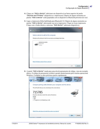 47Configuração
Configuração da Opção Bluetooth
1/16/2014 ZD500 Series™ Impressora de transferência térmica Manual do usuário P1062653-092 Rev. A
4. Clique em “Add a device” (adicionar um dispositivo) na barra superior da janela
“Devices and Printers” (dispositivos e impressoras). Depois de alguns momentos as
janelas “Add a device” serão populadas com os dispositivos Bluetooth próximos de você.
5. Ligue a impressora Zebra habilitada para Bluetooth 3.0. Depois de alguns momentos as
janelas “Add a device” adicionarão sua nova impressora. Clique no ícone impressora.
Clique com o botão direito e selecione “Add device” (adicionar dispositivo).
6. A janela “Add a device” muda para uma tela de pareamento de código, veja um exemplo
abaixo. O código de pareamento exibido é gerado aleatoriamente pelo sistema operacional
Windows. Complete os dois próximos passos rapidamente
 