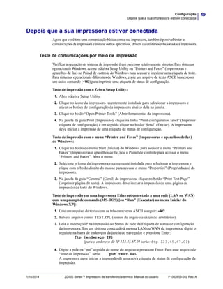 49Configuração
Depois que a sua impressora estiver conectada
1/16/2014 ZD500 Series™ Impressora de transferência térmica Manual do usuário P1062653-092 Rev. A
Depois que a sua impressora estiver conectada
Agora que você tem uma comunicação básica com a sua impressora, também é possível testar as
comunicações da impressora e instalar outros aplicativos, drivers ou utilitários relacionados à impressora.
Teste de comunicações por meio de impressão
Verificar a operação do sistema de impressão é um processo relativamente simples. Para sistemas
operacionais Windows, acesse o Zebra Setup Utility ou “Printers and Faxes” (Impressoras e
aparelhos de fax) no Painel de controle do Windows para acessar e imprimir uma etiqueta de teste.
Para sistemas operacionais diferentes do Windows, copie um arquivo de texto ASCII básico com
um único comando (~WC) para imprimir uma etiqueta de status de configuração.
Teste de impressão com o Zebra Setup Utility:
1. Abra o Zebra Setup Utility.
2. Clique no ícone da impressora recentemente instalada para selecionar a impressora e
ativar os botões de configuração da impressora abaixo dela na janela.
3. Clique no botão “Open Printer Tools” (Abrir ferramentas da impressora).
4. Na janela da guia Print (Impressão), clique na linha “Print configuration label” (Imprimir
etiqueta de configuração) e em seguida clique no botão “Send” (Enviar). A impressora
deve iniciar a impressão de uma etiqueta de status de configuração.
Teste de impressão com o menu “Printer and Faxes” (Impressoras e aparelhos de fax)
do Windows:
1. Clique no botão do menu Start (Iniciar) do Windows para acessar o menu “Printers and
Faxes” (Impressoras e aparelhos de fax) ou o Painel de controle para acessar o menu
“Printers and Faxes”. Abra o menu.
2. Selecione o ícone da impressora recentemente instalada para selecionar a impressora e
clique com o botão direito do mouse para acessar o menu “Properties” (Propriedades) da
impressora.
3. Na janela da guia “General” (Geral) da impressora, clique no botão “Print Test Page”
(Imprimir página de teste). A impressora deve iniciar a impressão de uma página de
impressão de teste do Windows.
Teste de impressão em uma impressora Ethernet conectada a uma rede (LAN ou WAN)
com um prompt de comando (MS-DOS) [ou “Run” (Executar) no menu Iniciar do
Windows XP]:
1. Crie um arquivo de texto com os três caracteres ASCII a seguir: ~WC
2. Salve o arquivo como: TEST.ZPL (nomes de arquivo e extensão arbitrários).
3. Leia o endereço IP na impressão do Status de rede da Etiqueta de status de configuração
da impressora. Em um sistema conectado à mesma LAN ou WAN da impressora, digite o
seguinte na barra de endereços da janela do navegador e pressione Enter:
ftp (endereço IP)
(para o endereço de IP 123.45.67.01 seria: ftp 123.45.67.01)
4. Digite a palavra “put” seguida do nome do arquivo e pressione Enter. Para esse arquivo de
“teste de impressão”, seria: put TEST.ZPL
A impressora deve iniciar a impressão de uma nova etiqueta de status de configuração da
impressão.
 