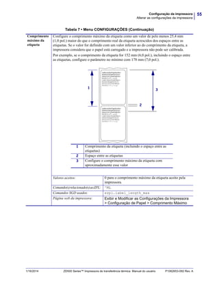 55Configuração da impressora
Alterar as configurações da impressora
1/16/2014 ZD500 Series™ Impressora de transferência térmica Manual do usuário P1062653-092 Rev. A
Comprimento
máximo da
etiqueta
Configure o comprimento máximo da etiqueta como um valor de pelo menos 25,4 mm
(1,0 pol.) maior do que o comprimento real da etiqueta acrescidos dos espaços entre as
etiquetas. Se o valor for definido com um valor inferior ao do comprimento da etiqueta, a
impressora considera que o papel está carregado e a impressora não pode ser calibrada.
Por exemplo, se o comprimento da etiqueta for 152 mm (6,0 pol.), incluindo o espaço entre
as etiquetas, configure o parâmetro no mínimo com 178 mm (7,0 pol.).
Valores aceitos: 0 para o comprimento máximo da etiqueta aceito pela
impressora.
Comando(s)relacionado(s)aoZPL: ^ML
Comandos SGD usados: ezpl.label_length_max
Página web da impressora: Exibir e Modificar as Configurações da Impressora
> Configuração de Papel > Comprimento Máximo
Tabela 7 • Menu CONFIGURAÇÕES (Continuação)
2
1 Comprimento da etiqueta (incluindo o espaço entre as
etiquetas)
2 Espaço entre as etiquetas
3 Configure o comprimento máximo da etiqueta com
aproximadamente esse valor
1
3
 