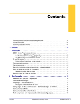 1/16/2014 ZD500 Series™ Manual do usuário P1062653-092 Rev. A
Contents
Declarações de Conformidade e de Regularidade. . . . . . . . . . . . . . . . . . . . . . . . . . . . . . . iii
Gestão ambiental . . . . . . . . . . . . . . . . . . . . . . . . . . . . . . . . . . . . . . . . . . . . . . . . . . . . . . . viii
Convenções do documento . . . . . . . . . . . . . . . . . . . . . . . . . . . . . . . . . . . . . . . . . . . . . . . viii
• Contents . . . . . . . . . . . . . . . . . . . . . . . . . . . . . . . . . . . . . . . . . . . . . . . . . . . . . . . . ix
1 • Introdução . . . . . . . . . . . . . . . . . . . . . . . . . . . . . . . . . . . . . . . . . . . . . . . . . . . . . 1
ZD500 Series™Impressoras térmicas . . . . . . . . . . . . . . . . . . . . . . . . . . . . . . . . . . . . . . . . 1
A impressora ZD500 Series™ apresenta: . . . . . . . . . . . . . . . . . . . . . . . . . . . . . . . . . . 2
As opções da impressora ZD500 Series™: . . . . . . . . . . . . . . . . . . . . . . . . . . . . . . . . . 2
O que há na caixa?. . . . . . . . . . . . . . . . . . . . . . . . . . . . . . . . . . . . . . . . . . . . . . . . . . . . . . . 4
Desembalar e inspecionar a impressora . . . . . . . . . . . . . . . . . . . . . . . . . . . . . . . . . . . 4
Recursos da impressora. . . . . . . . . . . . . . . . . . . . . . . . . . . . . . . . . . . . . . . . . . . . . . . . . . . 5
Painel de controle . . . . . . . . . . . . . . . . . . . . . . . . . . . . . . . . . . . . . . . . . . . . . . . . . . . . . . . . 8
Menu do mostrador do painel de controle e ícones de status . . . . . . . . . . . . . . . . . . . . . 10
Visor do painel de controle da impressora . . . . . . . . . . . . . . . . . . . . . . . . . . . . . . . . . . . . .11
Navegando pelas telas no menu . . . . . . . . . . . . . . . . . . . . . . . . . . . . . . . . . . . . . . . . 12
Mapa do menu do Painel de controle . . . . . . . . . . . . . . . . . . . . . . . . . . . . . . . . . . . . . . . . 14
2 • Configuração . . . . . . . . . . . . . . . . . . . . . . . . . . . . . . . . . . . . . . . . . . . . . . . . . . 15
Selecione um Local para a Impressora . . . . . . . . . . . . . . . . . . . . . . . . . . . . . . . . . . . . . . 16
Conexão da alimentação . . . . . . . . . . . . . . . . . . . . . . . . . . . . . . . . . . . . . . . . . . . . . . . . . 17
Preparação e Manuseio da Mídia. . . . . . . . . . . . . . . . . . . . . . . . . . . . . . . . . . . . . . . . . . . 18
Dicas para Armazenamento de Mídia . . . . . . . . . . . . . . . . . . . . . . . . . . . . . . . . . . . . 18
Configuração do Menu da Impressora e Idioma de Exibição do Relatório. . . . . . . . . . . . 19
Carregamento de Mídia . . . . . . . . . . . . . . . . . . . . . . . . . . . . . . . . . . . . . . . . . . . . . . . . . . 20
Carregamento da fita de transferência . . . . . . . . . . . . . . . . . . . . . . . . . . . . . . . . . . . . . . . 23
Teste a impressão com impressões de relatório de configurações . . . . . . . . . . . . . . . . . 27
 