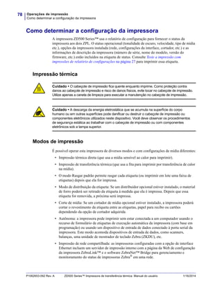 Operações de impressão
Como determinar a configuração da impressora
78
P1062653-092 Rev. A ZD500 Series™ Impressora de transferência térmica Manual do usuário 1/16/2014
Como determinar a configuração da impressora
A impressora ZD500 Series™ usa o relatório de configuração para fornecer o status da
impressora aos dois ZPL. O status operacional (tonalidade de escuro, velocidade, tipo de mídia
etc.), opções da impressora instalada (rede, configurações da interface, cortador, etc.) e as
informações de descrição da impressora (número de série, nome do modelo, versão do
firmware, etc.) estão incluídos na etiqueta de status. Consulte Teste a impressão com
impressões de relatório de configurações na página 27 para imprimir essa etiqueta.
Impressão térmica
Modos de impressão
É possível operar esta impressora de diversos modos e com configurações de mídia diferentes:
• Impressão térmica direta (que usa a mídia sensível ao calor para imprimir).
• Impressão de transferência térmica (que usa a fita para imprimir por transferência de calor
na mídia).
• O modo Rasgar padrão permite rasgar cada etiqueta (ou imprimir em lote uma faixa de
etiquetas) depois que ela for impressa.
• Modo de distribuição da etiqueta: Se um distribuidor opcional estiver instalado, o material
de forro poderá ser retirado da etiqueta à medida que ela é impressa. Depois que essa
etiqueta for removida, a próxima será impressa.
• Corte de mídia: Se um cortador de mídia opcional estiver instalado, a impressora poderá
cortar o revestimento da etiqueta entre as etiquetas, papel para recibo ou cartões
dependendo da opção de cortador adquirida.
• Autônoma: a impressora pode imprimir sem estar conectada a um computador usando o
recurso de formulário de etiquetas de execução automática da impressora (com base em
programação) ou usando um dispositivo de entrada de dados conectado à porta serial da
impressora. Este modo acomoda dispositivos de entrada de dados, como scanners,
balanças, uma unidade de mostrador de teclado Zebra (ZKDU), etc.
• Impressão de rede compartilhada: as impressoras configuradas com a opção de interface
Ethernet incluem um servidor de impressão interno com a página da Web de configuração
da impressora ZebraLink™ e o software ZebraNet™ Bridge para gerenciamento e
monitoramento do status de impressoras Zebra® em uma rede.
Cuidado • O cabeçote de impressão fica quente enquanto imprime. Como proteção contra
danos ao cabeçote de impressão e risco de danos físicos, evite tocar no cabeçote de impressão.
Utilize apenas a caneta de limpeza para executar a manutenção no cabeçote de impressão.
Cuidado • A descarga da energia eletrostática que se acumula na superfície do corpo
humano ou em outras superfícies pode danificar ou destruir o cabeçote de impressão ou
componentes eletrônicos utilizados neste dispositivo. Você deve observar os procedimentos
de segurança estática ao trabalhar com o cabeçote de impressão ou com componentes
eletrônicos sob a tampa superior.
 