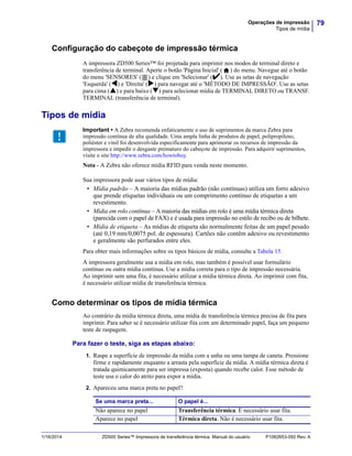 79Operações de impressão
Tipos de mídia
1/16/2014 ZD500 Series™ Impressora de transferência térmica Manual do usuário P1062653-092 Rev. A
Configuração do cabeçote de impressão térmica
A impressora ZD500 Series™ foi projetada para imprimir nos modos de terminal direto e
transferência de terminal. Aperte o botão 'Página Inicial' ( ) do menu. Navegue até o botão
do menu 'SENSORES' ( ) e clique em 'Selecionar' (). Use as setas de navegação
'Esquerda' () e 'Direita' () para navegar até o 'MÉTODO DE IMPRESSÃO'. Use as setas
para cima () e para baixo () para selecionar mídia de TERMINAL DIRETO ou TRANSF.
TERMINAL (transferência de terminal).
Tipos de mídia
Sua impressora pode usar vários tipos de mídia:
• Mídia padrão – A maioria das mídias padrão (não contínuas) utiliza um forro adesivo
que prende etiquetas individuais ou um comprimento contínuo de etiquetas a um
revestimento.
• Mídia em rolo contínua – A maioria das mídias em rolo é uma mídia térmica direta
(parecida com o papel de FAX) e é usada para impressão no estilo de recibo ou de bilhete.
• Mídia de etiqueta – As mídias de etiqueta são normalmente feitas de um papel pesado
(até 0,19 mm/0,0075 pol. de espessura). Cartões não contêm adesivo ou revestimento
e geralmente são perfurados entre eles.
Para obter mais informações sobre os tipos básicos de mídia, consulte a Tabela 15.
A impressora geralmente usa a mídia em rolo, mas também é possível usar formulário
contínuo ou outra mídia contínua. Use a mídia correta para o tipo de impressão necessária.
Ao imprimir sem uma fita, é necessário utilizar a mídia térmica direta. Ao imprimir com fita,
é necessário utilizar mídia de transferência térmica.
Como determinar os tipos de mídia térmica
Ao contrário da mídia térmica direta, uma mídia de transferência térmica precisa de fita para
imprimir. Para saber se é necessário utilizar fita com um determinado papel, faça um pequeno
teste de raspagem.
Para fazer o teste, siga as etapas abaixo:
1. Raspe a superfície de impressão da mídia com a unha ou uma tampa de caneta. Pressione
firme e rapidamente enquanto a arrasta pela superfície da mídia. A mídia térmica direta é
tratada quimicamente para ser impressa (exposta) quando recebe calor. Esse método de
teste usa o calor do atrito para expor a mídia.
2. Apareceu uma marca preta no papel?
Important • A Zebra recomenda enfaticamente o uso de suprimentos da marca Zebra para
impressão contínua de alta qualidade. Uma ampla linha de produtos de papel, polipropileno,
poliéster e vinil foi desenvolvida especificamente para aprimorar os recursos de impressão da
impressora e impedir o desgaste prematuro do cabeçote de impressão. Para adquirir suprimentos,
visite o site http://www.zebra.com/howtobuy.
Nota - A Zebra não oferece mídia RFID para venda neste momento.
Se uma marca preta... O papel é...
Não aparece no papel Transferência térmica. É necessário usar fita.
Aparece no papel Térmica direta. Não é necessário usar fita.
 