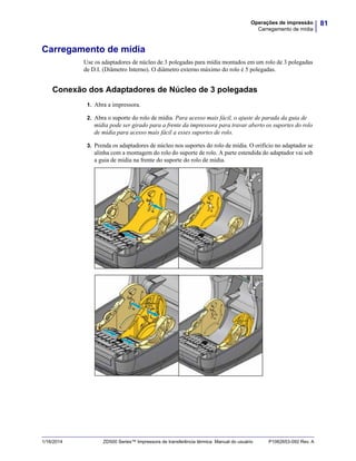 81Operações de impressão
Carregamento de mídia
1/16/2014 ZD500 Series™ Impressora de transferência térmica Manual do usuário P1062653-092 Rev. A
Carregamento de mídia
Use os adaptadores de núcleo de 3 polegadas para mídia montados em um rolo de 3 polegadas
de D.I. (Diâmetro Interno). O diâmetro externo máximo do rolo é 5 polegadas.
Conexão dos Adaptadores de Núcleo de 3 polegadas
1. Abra a impressora.
2. Abra o suporte do rolo de mídia. Para acesso mais fácil, o ajuste de parada da guia de
mídia pode ser girado para a frente da impressora para travar aberto os suportes do rolo
de mídia para acesso mais fácil a esses suportes de rolo.
3. Prenda os adaptadores de núcleo nos suportes do rolo de mídia. O orifício no adaptador se
alinha com a montagem do rolo do suporte de rolo. A parte estendida do adaptador vai sob
a guia de mídia na frente do suporte do rolo de mídia.
 