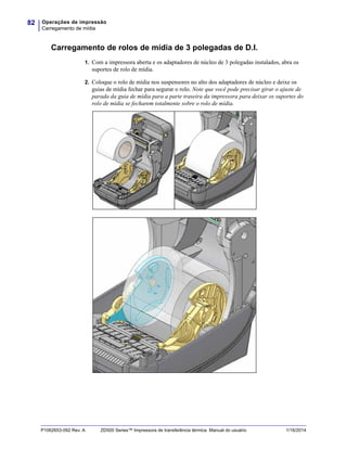 Operações de impressão
Carregamento de mídia
82
P1062653-092 Rev. A ZD500 Series™ Impressora de transferência térmica Manual do usuário 1/16/2014
Carregamento de rolos de mídia de 3 polegadas de D.I.
1. Com a impressora aberta e os adaptadores de núcleo de 3 polegadas instalados, abra os
suportes de rolo de mídia.
2. Coloque o rolo de mídia nos suspensores no alto dos adaptadores de núcleo e deixe os
guias de mídia fechar para segurar o rolo. Note que você pode precisar girar o ajuste de
parada da guia de mídia para a parte traseira da impressora para deixar os suportes do
rolo de mídia se fecharem totalmente sobre o rolo de mídia.
 