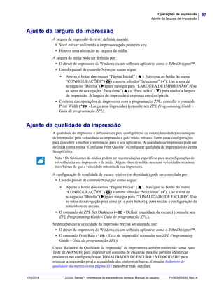 87Operações de impressão
Ajuste da largura de impressão
1/16/2014 ZD500 Series™ Impressora de transferência térmica Manual do usuário P1062653-092 Rev. A
Ajuste da largura de impressão
A largura de impressão deve ser definida quando:
• Você estiver utilizando a impressora pela primeira vez.
• Houver uma alteração na largura da mídia.
A largura da mídia pode ser definida por:
• O driver de impressora do Windows ou um software aplicativo como o ZebraDesigner™.
• Uso do painel de controle Navegue como segue:
• Aperto o botão dos menus “Página Inicial” ( ). Navegue ao botão do menu
“CONFIGURAÇÕES” ( ) e aperte o botão “Selecionar” (). Use a seta de
navegação “Direita” () para navegar para “LARGURA DE IMPRESSÃO”. Use
as setas de navegação “Para cima” () e “Para baixo” () para mudar a largura
de impressão. A largura de impressão é expressa em dots/pixels.
• Controle das operações da impressora com a programação ZPL; consulte o comando
Print Width (^PW - Largura da impressão) (consulte seu ZPL Programming Guide -
Guia de programação ZPL).
Ajuste da qualidade da impressão
A qualidade de impressão é influenciada pela configuração de calor (densidade) do cabeçote
de impressão, pela velocidade de impressão e pela mídia em uso. Tente estas configurações
para descobrir a melhor combinação para o seu aplicativo. A qualidade de impressão pode ser
definida com a rotina “Configure Print Quality” (Configurar qualidade de impressão) do Zebra
Setup Utility.
A configuração de tonalidade de escuro relativa (ou densidade) pode ser controlada por:
• Uso do painel de controle Navegue como segue:
• Aperto o botão dos menus “Página Inicial” ( ). Navegue ao botão do menu
“CONFIGURAÇÕES” ( ) e aperte o botão “Selecionar” (). Use a seta de
navegação “Direita” () para navegar para “TONALIDADE DE ESCURO”. Use
as setas de navegação para cima (p) e para baixo (q) para mudar a configuração da
tonalidade de escuro.
• O comando de ZPL Set Darkness (~SD - Definir tonalidade de escuro) (consulte seu
ZPL Programming Guide - Guia de programação ZPL).
Se perceber que a velocidade da impressão precisa ser ajustada, use:
• O driver de impressora do Windows ou um software aplicativo como o ZebraDesigner™.
• O comando Print Rate (^PR - Taxa de impressão) (consulte seu ZPL Programming
Guide - Guia de programação ZPL).
Use o “Relatório de Qualidade de Impressão” da impressora (também conhecido como Auto
Teste de AVANÇO) para imprimir um conjunto de etiquetas para lhe permitir identificar
mudanças nas configurações de TONALIDADES DE ESCURO e VELOCIDADE para
otimizar a impressão geral e a qualidade dos códigos de barras. Consulte Relatório de
qualidade da impressão na página 135 para obter mais detalhes.
Note • Os fabricantes de mídias podem ter recomendações específicas para as configurações de
velocidade de sua impressora e da mídia. Alguns tipos de mídias possuem velocidades máximas
mais baixas do que a velocidade máxima da sua impressora.
 