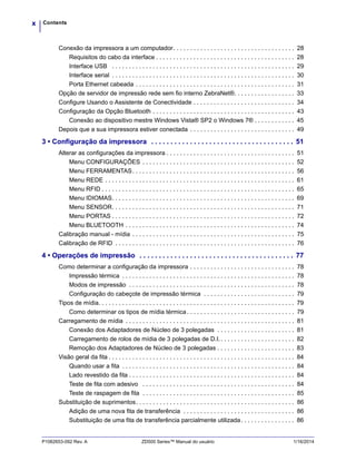 Contentsx
P1062653-092 Rev. A ZD500 Series™ Manual do usuário 1/16/2014
Conexão da impressora a um computador. . . . . . . . . . . . . . . . . . . . . . . . . . . . . . . . . . . . 28
Requisitos do cabo da interface . . . . . . . . . . . . . . . . . . . . . . . . . . . . . . . . . . . . . . . . . 28
Interface USB . . . . . . . . . . . . . . . . . . . . . . . . . . . . . . . . . . . . . . . . . . . . . . . . . . . . . . 29
Interface serial . . . . . . . . . . . . . . . . . . . . . . . . . . . . . . . . . . . . . . . . . . . . . . . . . . . . . . 30
Porta Ethernet cabeada . . . . . . . . . . . . . . . . . . . . . . . . . . . . . . . . . . . . . . . . . . . . . . . 31
Opção de servidor de impressão rede sem fio interno ZebraNet®. . . . . . . . . . . . . . . . . . 33
Configure Usando o Assistente de Conectividade . . . . . . . . . . . . . . . . . . . . . . . . . . . . . . 34
Configuração da Opção Bluetooth . . . . . . . . . . . . . . . . . . . . . . . . . . . . . . . . . . . . . . . . . . 43
Conexão ao dispositivo mestre Windows Vista® SP2 o Windows 7® . . . . . . . . . . . . 45
Depois que a sua impressora estiver conectada . . . . . . . . . . . . . . . . . . . . . . . . . . . . . . . 49
3 • Configuração da impressora . . . . . . . . . . . . . . . . . . . . . . . . . . . . . . . . . . . . . 51
Alterar as configurações da impressora . . . . . . . . . . . . . . . . . . . . . . . . . . . . . . . . . . . . . . 51
Menu CONFIGURAÇÕES . . . . . . . . . . . . . . . . . . . . . . . . . . . . . . . . . . . . . . . . . . . . . 52
Menu FERRAMENTAS. . . . . . . . . . . . . . . . . . . . . . . . . . . . . . . . . . . . . . . . . . . . . . . . 56
Menu REDE . . . . . . . . . . . . . . . . . . . . . . . . . . . . . . . . . . . . . . . . . . . . . . . . . . . . . . . . 61
Menu RFID . . . . . . . . . . . . . . . . . . . . . . . . . . . . . . . . . . . . . . . . . . . . . . . . . . . . . . . . . 65
Menu IDIOMAS. . . . . . . . . . . . . . . . . . . . . . . . . . . . . . . . . . . . . . . . . . . . . . . . . . . . . . 69
Menu SENSOR. . . . . . . . . . . . . . . . . . . . . . . . . . . . . . . . . . . . . . . . . . . . . . . . . . . . . . 71
Menu PORTAS . . . . . . . . . . . . . . . . . . . . . . . . . . . . . . . . . . . . . . . . . . . . . . . . . . . . . . 72
Menu BLUETOOTH . . . . . . . . . . . . . . . . . . . . . . . . . . . . . . . . . . . . . . . . . . . . . . . . . . 74
Calibração manual - mídia . . . . . . . . . . . . . . . . . . . . . . . . . . . . . . . . . . . . . . . . . . . . . . . . 75
Calibração de RFID . . . . . . . . . . . . . . . . . . . . . . . . . . . . . . . . . . . . . . . . . . . . . . . . . . . . . 76
4 • Operações de impressão . . . . . . . . . . . . . . . . . . . . . . . . . . . . . . . . . . . . . . . . 77
Como determinar a configuração da impressora . . . . . . . . . . . . . . . . . . . . . . . . . . . . . . . 78
Impressão térmica . . . . . . . . . . . . . . . . . . . . . . . . . . . . . . . . . . . . . . . . . . . . . . . . . . . 78
Modos de impressão . . . . . . . . . . . . . . . . . . . . . . . . . . . . . . . . . . . . . . . . . . . . . . . . . 78
Configuração do cabeçote de impressão térmica . . . . . . . . . . . . . . . . . . . . . . . . . . . 79
Tipos de mídia. . . . . . . . . . . . . . . . . . . . . . . . . . . . . . . . . . . . . . . . . . . . . . . . . . . . . . . . . . 79
Como determinar os tipos de mídia térmica. . . . . . . . . . . . . . . . . . . . . . . . . . . . . . . . 79
Carregamento de mídia . . . . . . . . . . . . . . . . . . . . . . . . . . . . . . . . . . . . . . . . . . . . . . . . . . 81
Conexão dos Adaptadores de Núcleo de 3 polegadas . . . . . . . . . . . . . . . . . . . . . . . 81
Carregamento de rolos de mídia de 3 polegadas de D.I.. . . . . . . . . . . . . . . . . . . . . . 82
Remoção dos Adaptadores de Núcleo de 3 polegadas . . . . . . . . . . . . . . . . . . . . . . . 83
Visão geral da fita . . . . . . . . . . . . . . . . . . . . . . . . . . . . . . . . . . . . . . . . . . . . . . . . . . . . . . . 84
Quando usar a fita . . . . . . . . . . . . . . . . . . . . . . . . . . . . . . . . . . . . . . . . . . . . . . . . . . . 84
Lado revestido da fita . . . . . . . . . . . . . . . . . . . . . . . . . . . . . . . . . . . . . . . . . . . . . . . . . 84
Teste de fita com adesivo . . . . . . . . . . . . . . . . . . . . . . . . . . . . . . . . . . . . . . . . . . . . . 84
Teste de raspagem de fita . . . . . . . . . . . . . . . . . . . . . . . . . . . . . . . . . . . . . . . . . . . . . 85
Substituição de suprimentos. . . . . . . . . . . . . . . . . . . . . . . . . . . . . . . . . . . . . . . . . . . . . . . 86
Adição de uma nova fita de transferência . . . . . . . . . . . . . . . . . . . . . . . . . . . . . . . . . 86
Substituição de uma fita de transferência parcialmente utilizada. . . . . . . . . . . . . . . . 86
 