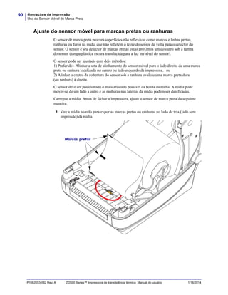 Operações de impressão
Uso do Sensor Móvel de Marca Preta
90
P1062653-092 Rev. A ZD500 Series™ Impressora de transferência térmica Manual do usuário 1/16/2014
Ajuste do sensor móvel para marcas pretas ou ranhuras
O sensor de marca preta procura superfícies não reflexivas como marcas e linhas pretas,
ranhuras ou furos na mídia que não refletem o feixe do sensor de volta para o detector do
sensor. O sensor e seu detector de marcas pretas estão próximos um do outro sob a tampa
do sensor (tampa plástica escura translúcida para a luz invisível do sensor).
O sensor pode ser ajustado com dois métodos:
1) Preferido - Alinhar a seta de alinhamento do sensor móvel para o lado direito de uma marca
preta ou ranhura localizada no centro ou lado esquerdo da impressora, ou
2) Alinhar o centro da cobertura do sensor sob a ranhura oval ou uma marca preta dura
(ou ranhura) à direita.
O sensor deve ser posicionado o mais afastado possível da borda da mídia. A mídia pode
mover-se de um lado a outro e as ranhuras nas laterais da mídia podem ser danificadas.
Carregue a mídia. Antes de fechar a impressora, ajuste o sensor de marca preta da seguinte
maneira:
1. Vire a mídia no rolo para expor as marcas pretas ou ranhuras no lado de trás (lado sem
impressão) da mídia.
Marcas pretas
 