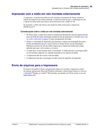 95Operações de impressão
Impressão com a mídia em rolo montada externamente
1/16/2014 ZD500 Series™ Impressora de transferência térmica Manual do usuário P1062653-092 Rev. A
Impressão com a mídia em rolo montada externamente
A impressora acomoda uma mídia em rolo montada externamente de formar similar ao
suporte da impressora da mídia sanfonada. A impressora precisa que a combinação de rolo
e suporte da mídia tenha uma inércia inicial baixa para tirar a mídia do rolo.
No momento, a Zebra não oferece uma opção de mídia externa para a impressora
ZD500 Series™.
Considerações sobre a mídia em rolo montada externamente:
• De forma ideal, a mídia deve entrar na impressora diretamente atrás da impressora por
meio da fenda da mídia sanfonada na parte de trás da impressora. Consulte Impressão
em mídia sanfonada na página 93 para carregamento de mídia.
• Abaixe a velocidade de impressão para diminuir a chance de interrupção do motor.
O rolo normalmente possui a maior inércia ao tentar iniciar sua movimentação.
Diâmetros maiores de rolo de mídia exigem que a impressora tenha mais torque
aplicado para que o rolo comece a se mover.
• A mídia deve se movimentar suave e livremente. A mídia não deve escorregar, pular,
se movimentar, emperrar, etc. quando montada no seu suporte de mídia.
• A impressora não deve tocar o rolo de mídia.
• A impressora não deve escorregar ou subir acima da superfície de operação.
Envio de arquivos para a impressora
Os arquivos de gráficos, fontes e programação podem ser enviados à impressora a partir
de sistemas operacionais Microsoft Windows utilizando o Zebra Setup Utilities (e o driver),
o ZebraNet™ Bridge ou o Zebra® ZDownloader, encontrados no CD do usuário ou no site
www.zebra.com.
 