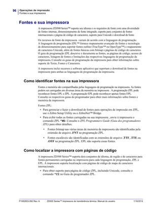 Operações de impressão
Fontes e sua impressora
96
P1062653-092 Rev. A ZD500 Series™ Impressora de transferência térmica Manual do usuário 1/16/2014
Fontes e sua impressora
A impressora ZD500 Series™ suporta seu idioma e os requisitos de fonte com uma diversidade
de fontes internas, dimensionamento de fonte integrado, suporte para conjuntos de fontes
internacionais e página de código de caracteres, suporte para Unicode e download de fonte.
Os recursos de fonte da impressora variam de acordo com a linguagem de programação.
A linguagem de programação ZPL™ fornece mapeamento avançado de fontes e tecnologia
de dimensionamento para suportar fontes outline (TrueType™ ou OpenType™) e mapeamento
de caracteres Unicode, além de fontes básicas com bitmap e páginas de código de caracteres.
O guia de programação ZPL descreve e documenta as fontes, as páginas de código, acesso de
caracteres, listagem de fontes e limitações das respectivas linguagens de programação da
impressora. Consulte os guias de programação da impressora para obter informações sobre
suporte de Texto, Fontes e Caracteres.
A impressora inclui recursos e software aplicativo que suportam o download de fontes na
impressora para ambas as linguagens de programação da impressora.
Como identificar fontes na sua impressora
Fontes e memória são compartilhadas pelas linguagens de programação na impressora. As fontes
podem ser carregadas em diversas áreas da memória na impressora . A programação ZPL pode
reconhecer fontes EPL e ZPL. A programação EPL pode reconhecer apenas fontes EPL.
Consulte os respectivos guias do programador para obter mais informações sobre fontes e
memória da impressora.
Fontes ZPL:
• Para gerenciar e fazer o download de fontes para operações de impressão em ZPL,
use o Zebra Setup Utility ou o ZebraNet™ Bridge.
• Para exibir todas as fontes carregadas na sua impressora , envie à impressora o
comando ZPL ^WD. Consulte o ZPL Programmers Guide (Guia dos programadores
ZPL) para obter detalhes.
• Fontes bitmap nas várias áreas de memória da impressora são identificadas pela
extensão de arquivo .FNT na programação ZPL.
• Fontes escaláveis são identificadas com as extensões de arquivo .TTF, .TTE ou
.OTF na programação ZPL. EPL não suporta essas fontes.
Como localizar a impressora com páginas de código
A impressora ZD500 Series™ suporta dois conjuntos de idioma, de região e de caracteres para
fontes permanentes carregadas na impressora para cada linguagem de programação, ZPL e
EPL. A impressora suporta localização com páginas de código de mapa de caracteres
internacionais.
• Para obter suporte para página de código ZPL, incluindo Unicode, consulte o
comando ^CI no Guia do programador ZPL.
 